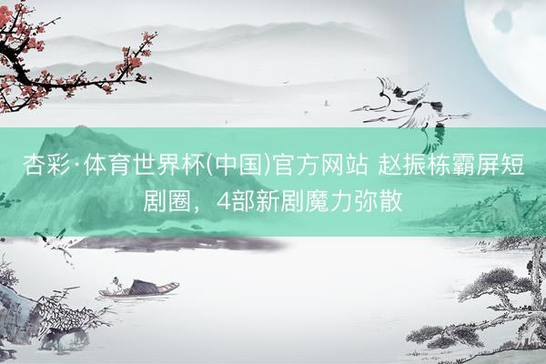 杏彩·体育世界杯(中国)官方网站 赵振栋霸屏短剧圈，4部新剧魔力弥散
