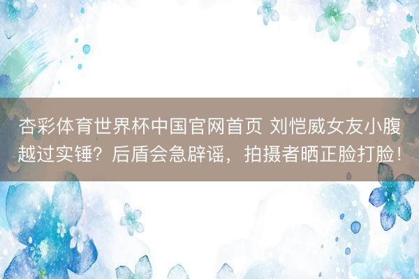 杏彩体育世界杯中国官网首页 刘恺威女友小腹越过实锤？后盾会急辟谣，拍摄者晒正脸打脸！