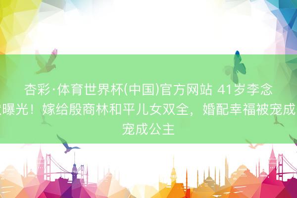 杏彩·体育世界杯(中国)官方网站 41岁李念现状曝光！嫁给殷商林和平儿女双全，婚配幸福被宠成公主