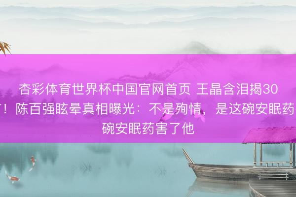 杏彩体育世界杯中国官网首页 王晶含泪揭30年流言！陈百强眩晕真相曝光：不是殉情，是这碗安眠药害了他