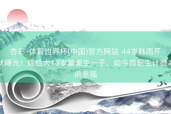 杏彩·体育世界杯(中国)官方网站 44岁韩雨芹现状曝光！嫁给大13岁富豪生一子，如今婚配生计很幸福