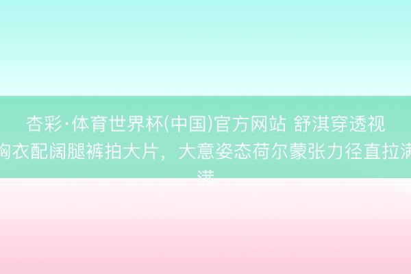 杏彩·体育世界杯(中国)官方网站 舒淇穿透视胸衣配阔腿裤拍大片，大意姿态荷尔蒙张力径直拉满