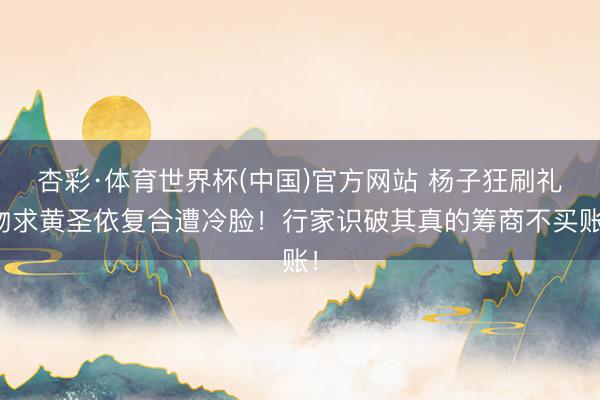 杏彩·体育世界杯(中国)官方网站 杨子狂刷礼物求黄圣依复合遭冷脸！行家识破其真的筹商不买账！