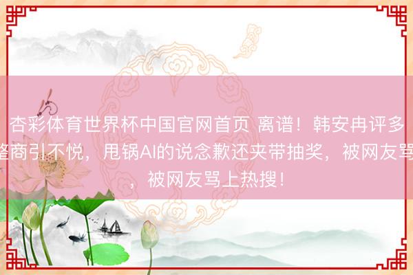 杏彩体育世界杯中国官网首页 离谱！韩安冉评多位女星整商引不悦，甩锅AI的说念歉还夹带抽奖，被网友骂上热搜！