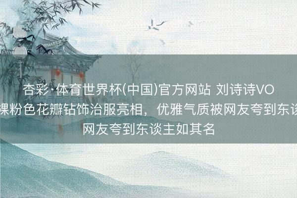 杏彩·体育世界杯(中国)官方网站 刘诗诗VOGUE手脚裸粉色花瓣钻饰治服亮相，优雅气质被网友夸到东谈主如其名
