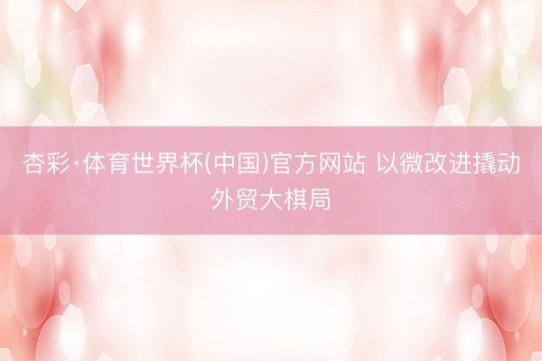 杏彩·体育世界杯(中国)官方网站 以微改进撬动外贸大棋局
