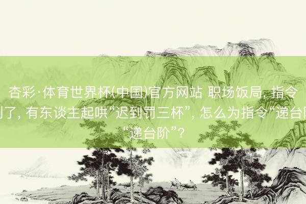 杏彩·体育世界杯(中国)官方网站 职场饭局, 指令迟到了, 有东谈主起哄“迟到罚三杯”, 怎么为指令“递台阶”?