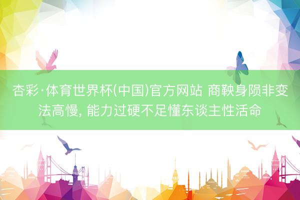 杏彩·体育世界杯(中国)官方网站 商鞅身陨非变法高慢， 能力过硬不足懂东谈主性活命