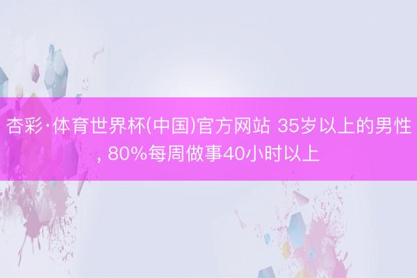 杏彩·体育世界杯(中国)官方网站 35岁以上的男性, 80%每周做事40小时以上