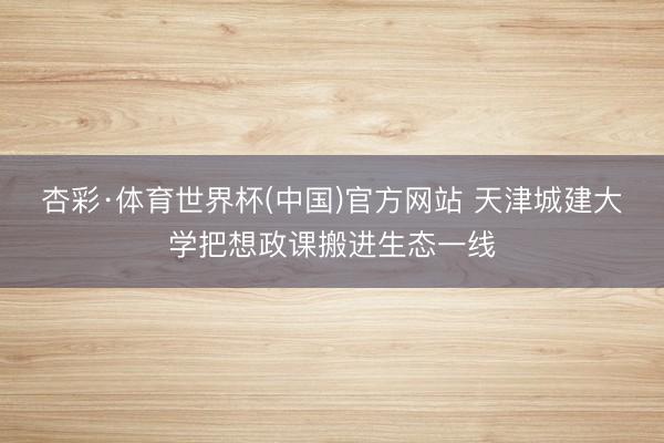 杏彩·体育世界杯(中国)官方网站 天津城建大学把想政课搬进生态一线