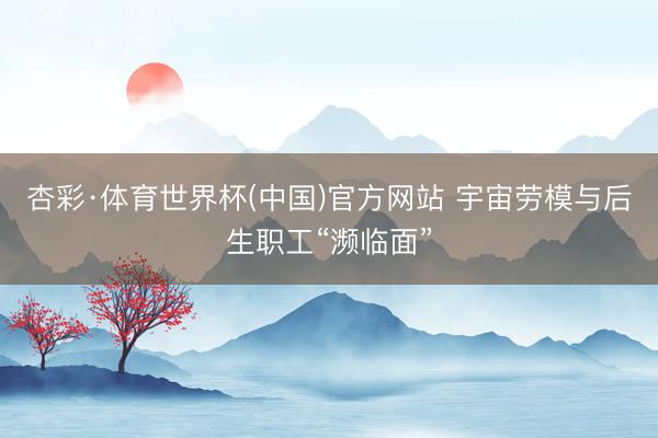 杏彩·体育世界杯(中国)官方网站 宇宙劳模与后生职工“濒临面”