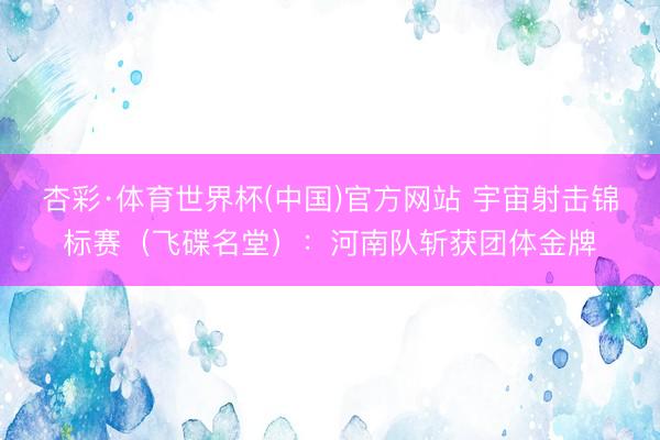 杏彩·体育世界杯(中国)官方网站 宇宙射击锦标赛（飞碟名堂）：河南队斩获团体金牌