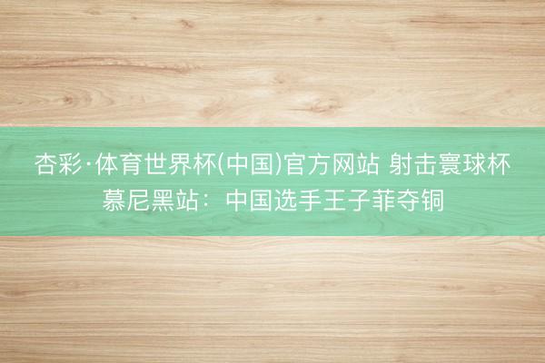 杏彩·体育世界杯(中国)官方网站 射击寰球杯慕尼黑站:中国选手王子菲夺铜