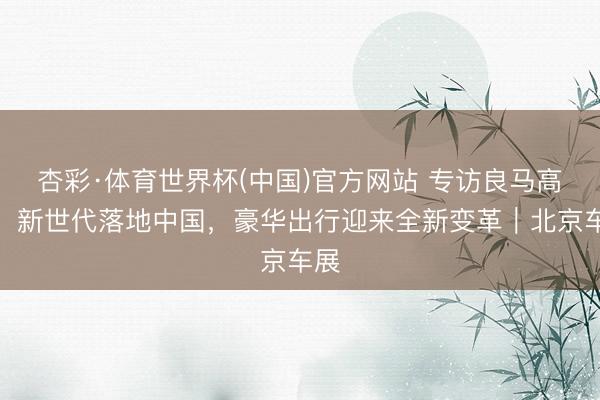 杏彩·体育世界杯(中国)官方网站 专访良马高乐：新世代落地中国，豪华出行迎来全新变革｜北京车展