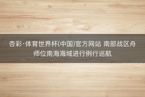 杏彩·体育世界杯(中国)官方网站 南部战区舟师位南海海域进行例行巡航