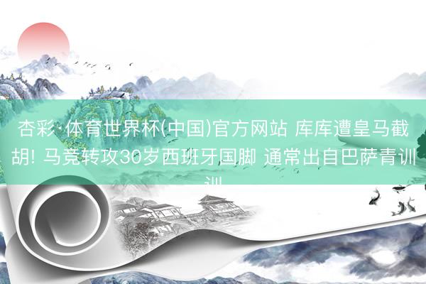 杏彩·体育世界杯(中国)官方网站 库库遭皇马截胡! 马竞转攻30岁西班牙国脚 通常出自巴萨青训