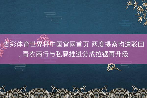 杏彩体育世界杯中国官网首页 两度提案均遭驳回, 青农商行与私募推进分成拉锯再升级