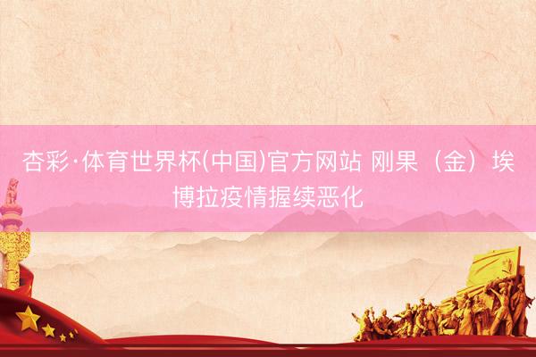 杏彩·体育世界杯(中国)官方网站 刚果（金）埃博拉疫情握续恶化