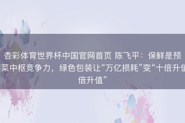 杏彩体育世界杯中国官网首页 陈飞平:保鲜是预制菜中枢竞争力,绿色包装让“万亿损耗”变“十倍升值”