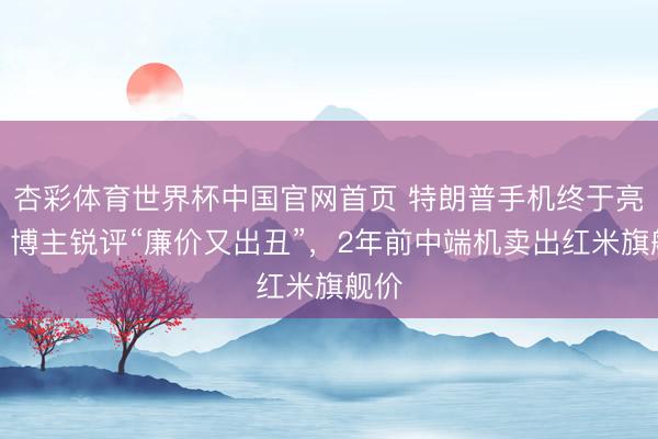 杏彩体育世界杯中国官网首页 特朗普手机终于亮相，博主锐评“廉价又出丑”，2年前中端机卖出红米旗舰价