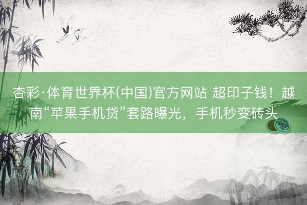 杏彩·体育世界杯(中国)官方网站 超印子钱！越南“苹果手机贷”套路曝光，手机秒变砖头