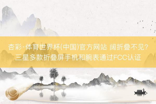 杏彩·体育世界杯(中国)官方网站 阔折叠不见？三星多款折叠屏手机和腕表通过FCC认证