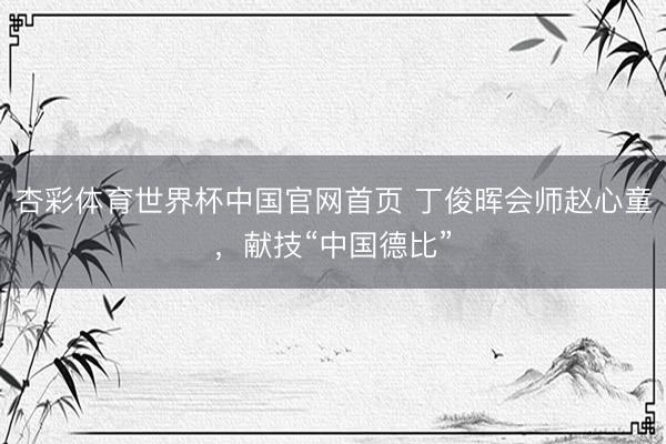 杏彩体育世界杯中国官网首页 丁俊晖会师赵心童，献技“中国德比”