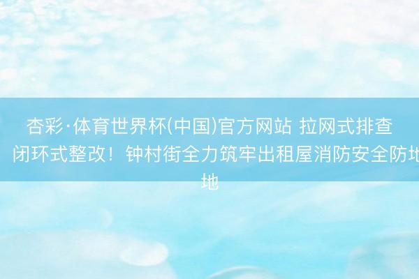 杏彩·体育世界杯(中国)官方网站 拉网式排查,闭环式整改!钟村街全力筑牢出租屋消防安全防地