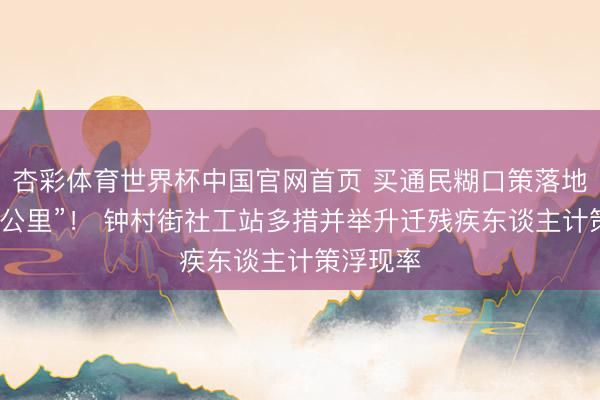 杏彩体育世界杯中国官网首页 买通民糊口策落地“临了一公里”！ 钟村街社工站多措并举升迁残疾东谈主计策浮现率