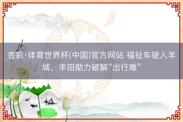 杏彩·体育世界杯(中国)官方网站 福祉车驶入羊城，丰田助力破解“出行难”