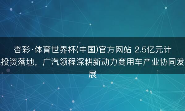 杏彩·体育世界杯(中国)官方网站 2.5亿元计谋投资落地，广汽领程深耕新动力商用车产业协同发展