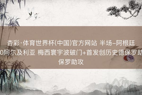 杏彩·体育世界杯(中国)官方网站 半场-阿根廷1-0阿尔及利亚 梅西寰宇波破门+首发创历史德保罗助攻