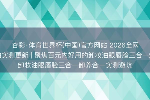 杏彩·体育世界杯(中国)官方网站 2026全网公认好用的卸妆油实测更新 | 聚焦百元内好用的卸妆油眼唇脸三合一卸养合一实测避坑