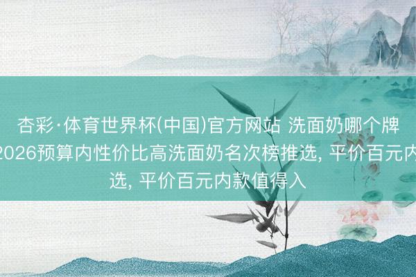 杏彩·体育世界杯(中国)官方网站 洗面奶哪个牌子好用? 2026预算内性价比高洗面奶名次榜推选， 平价百元内款值得入