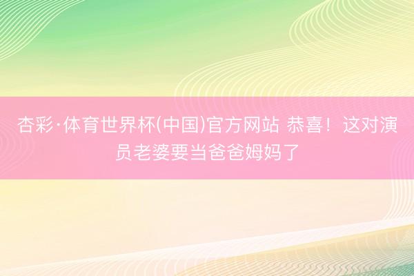 杏彩·体育世界杯(中国)官方网站 恭喜!这对演员老婆要当爸爸姆妈了