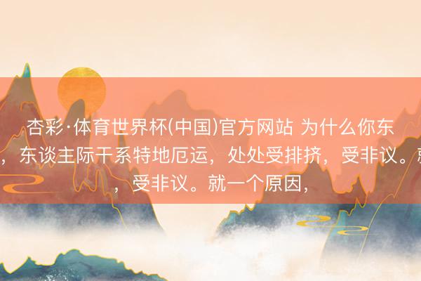 杏彩·体育世界杯(中国)官方网站 为什么你东谈主缘不好,东谈主际干系特地厄运,处处受排挤,受非议。就一个原因,