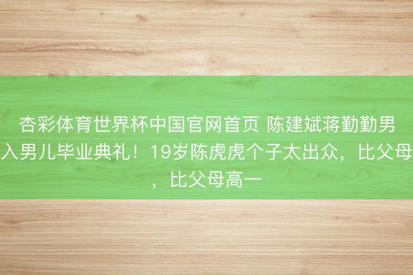 杏彩体育世界杯中国官网首页 陈建斌蒋勤勤男儿投入男儿毕业典礼!19岁陈虎虎个子太出众,比父母高一