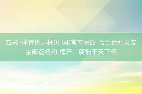 杏彩·体育世界杯(中国)官方网站 哈兰德和女友全部逛纽约 梅开二度能干天下杯